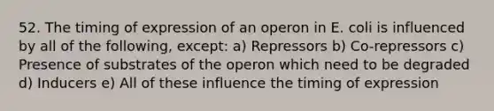 52. The timing of expression of an operon in E. coli is influenced by all of the following, except: a) Repressors b) Co-repressors c) Presence of substrates of the operon which need to be degraded d) Inducers e) All of these influence the timing of expression