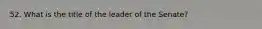 52. What is the title of the leader of the Senate?