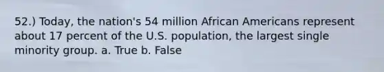 52.) Today, the nation's 54 million African Americans represent about 17 percent of the U.S. population, the largest single minority group. a. True b. False