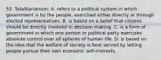 52. Totalitarianism: A. refers to a political system in which government is by the people, exercised either directly or through elected representatives. B. is based on a belief that citizens should be directly involved in decision making. C. is a form of government in which one person or political party exercises absolute control over all spheres of human life. D. is based on the idea that the welfare of society is best served by letting people pursue their own economic self-interests.