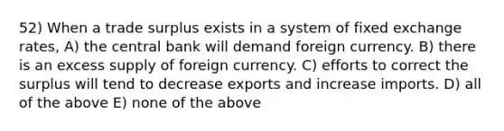 52) When a trade surplus exists in a system of fixed exchange rates, A) the central bank will demand foreign currency. B) there is an excess supply of foreign currency. C) efforts to correct the surplus will tend to decrease exports and increase imports. D) all of the above E) none of the above