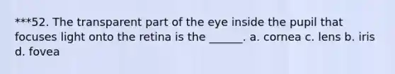 ***52. The transparent part of the eye inside the pupil that focuses light onto the retina is the ______. a. cornea c. lens b. iris d. fovea