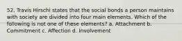 52. Travis Hirschi states that the social bonds a person maintains with society are divided into four main elements. Which of the following is not one of these elements? a. Attachment b. Commitment c. Affection d. Involvement