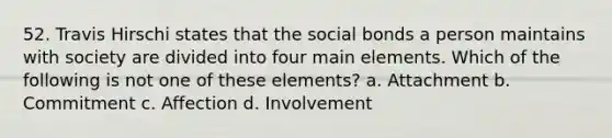 52. Travis Hirschi states that the social bonds a person maintains with society are divided into four main elements. Which of the following is not one of these elements? a. Attachment b. Commitment c. Affection d. Involvement