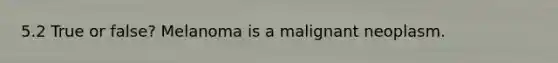 5.2 True or false? Melanoma is a malignant neoplasm.