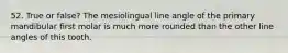 52. True or false? The mesiolingual line angle of the primary mandibular first molar is much more rounded than the other line angles of this tooth.