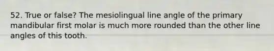 52. True or false? The mesiolingual line angle of the primary mandibular first molar is much more rounded than the other line angles of this tooth.