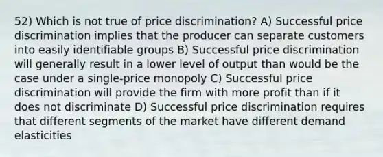 52) Which is not true of price discrimination? A) Successful price discrimination implies that the producer can separate customers into easily identifiable groups B) Successful price discrimination will generally result in a lower level of output than would be the case under a single-price monopoly C) Successful price discrimination will provide the firm with more profit than if it does not discriminate D) Successful price discrimination requires that different segments of the market have different demand elasticities