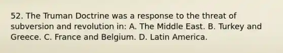 52. The Truman Doctrine was a response to the threat of subversion and revolution in: A. The Middle East. B. Turkey and Greece. C. France and Belgium. D. Latin America.