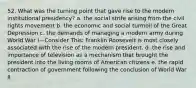 52. What was the turning point that gave rise to the modern institutional presidency? a. the social strife arising from the civil rights movement b. the economic and social turmoil of the Great Depression c. the demands of managing a modern army during World War I—Consider This: Franklin Roosevelt is most closely associated with the rise of the modern president. d. the rise and importance of television as a mechanism that brought the president into the living rooms of American citizens e. the rapid contraction of government following the conclusion of World War II
