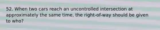 52. When two cars reach an uncontrolled intersection at approximately the same time, the right-of-way should be given to who?