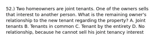 52.) Two homeowners are joint tenants. One of the owners sells that interest to another person. What is the remaining owner's relationship to the new tenant regarding the property? A. Joint tenants B. Tenants in common C. Tenant by the entirety D. No relationship, because he cannot sell his joint tenancy interest