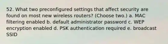 52. What two preconfigured settings that affect security are found on most new wireless routers? (Choose two.) a. MAC filtering enabled b. default administrator password c. WEP encryption enabled d. PSK authentication required e. broadcast SSID