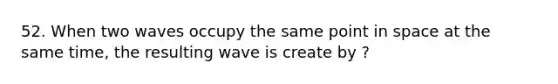 52. When two waves occupy the same point in space at the same time, the resulting wave is create by ?