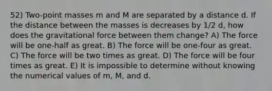 52) Two-point masses m and M are separated by a distance d. If the distance between the masses is decreases by 1/2 d, how does the gravitational force between them change? A) The force will be one-half as great. B) The force will be one-four as great. C) The force will be two times as great. D) The force will be four times as great. E) It is impossible to determine without knowing the numerical values of m, M, and d.