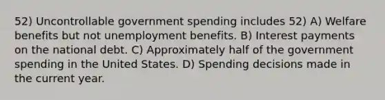 52) Uncontrollable government spending includes 52) A) Welfare benefits but not unemployment benefits. B) Interest payments on the national debt. C) Approximately half of the government spending in the United States. D) Spending decisions made in the current year.