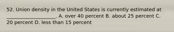 52. Union density in the United States is currently estimated at ____________________. A. over 40 percent B. about 25 percent C. 20 percent D. less than 15 percent