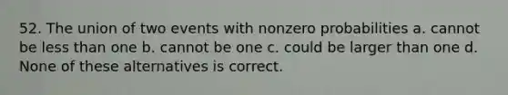 52. The union of two events with nonzero probabilities a. cannot be less than one b. cannot be one c. could be larger than one d. None of these alternatives is correct.