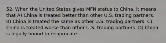 52. When the United States gives MFN status to China, it means that A) China is treated better than other U.S. trading partners. B) China is treated the same as other U.S. trading partners. C) China is treated worse than other U.S. trading partners. D) China is legally bound to reciprocate.