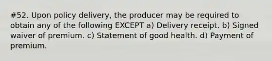 #52. Upon policy delivery, the producer may be required to obtain any of the following EXCEPT a) Delivery receipt. b) Signed waiver of premium. c) Statement of good health. d) Payment of premium.