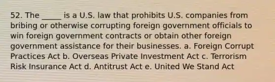 52. The _____ is a U.S. law that prohibits U.S. companies from bribing or otherwise corrupting foreign government officials to win foreign government contracts or obtain other foreign government assistance for their businesses. a. Foreign Corrupt Practices Act b. Overseas Private Investment Act c. Terrorism Risk Insurance Act d. Antitrust Act e. United We Stand Act