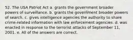 52. The USA Patriot Act a. grants the government broader powers of surveillance. b. grants the government broader powers of search. c. gives intelligence agencies the authority to share crime-related information with law enforcement agencies. d. was enacted in response to the terrorist attacks of September 11, 2001. e. All of the answers are correct.