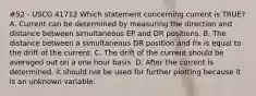 #52 - USCG 41712 Which statement concerning current is TRUE? A. Current can be determined by measuring the direction and distance between simultaneous EP and DR positions. B. The distance between a simultaneous DR position and fix is equal to the drift of the current. C. The drift of the current should be averaged out on a one hour basis. D. After the current is determined, it should not be used for further plotting because it is an unknown variable.