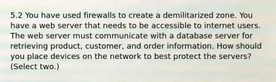 5.2 You have used firewalls to create a demilitarized zone. You have a web server that needs to be accessible to internet users. The web server must communicate with a database server for retrieving product, customer, and order information. How should you place devices on the network to best protect the servers? (Select two.)