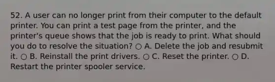 52. A user can no longer print from their computer to the default printer. You can print a test page from the printer, and the printer's queue shows that the job is ready to print. What should you do to resolve the situation? ○ A. Delete the job and resubmit it. ○ B. Reinstall the print drivers. ○ C. Reset the printer. ○ D. Restart the printer spooler service.