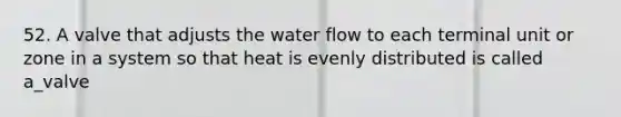 52. A valve that adjusts the water flow to each terminal unit or zone in a system so that heat is evenly distributed is called a_valve