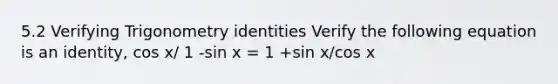 5.2 Verifying Trigonometry identities Verify the following equation is an identity, cos x/ 1 -sin x = 1 +sin x/cos x