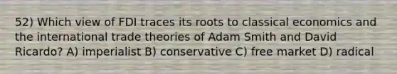 52) Which view of FDI traces its roots to classical economics and the international trade theories of Adam Smith and David Ricardo? A) imperialist B) conservative C) free market D) radical