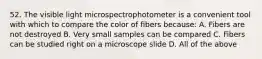 52. The visible light microspectrophotometer is a convenient tool with which to compare the color of fibers because: A. Fibers are not destroyed B. Very small samples can be compared C. Fibers can be studied right on a microscope slide D. All of the above