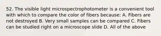 52. The visible light microspectrophotometer is a convenient tool with which to compare the color of fibers because: A. Fibers are not destroyed B. Very small samples can be compared C. Fibers can be studied right on a microscope slide D. All of the above