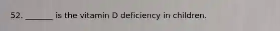 52. _______ is the vitamin D deficiency in children.