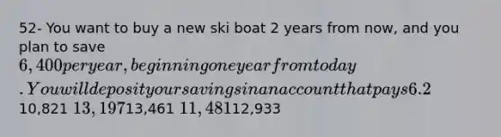 52- You want to buy a new ski boat 2 years from now, and you plan to save 6,400 per year, beginning one year from today. You will deposit your savings in an account that pays 6.2% interest. How much will you have just after you make the 2nd deposit, 2 years from now?10,821 13,19713,461 11,48112,933