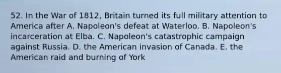 52. In the War of 1812, Britain turned its full military attention to America after A. Napoleon's defeat at Waterloo. B. Napoleon's incarceration at Elba. C. Napoleon's catastrophic campaign against Russia. D. the American invasion of Canada. E. the American raid and burning of York