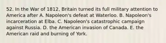 52. In the <a href='https://www.questionai.com/knowledge/kZ700nRVQz-war-of-1812' class='anchor-knowledge'>war of 1812</a>, Britain turned its full military attention to America after A. Napoleon's defeat at Waterloo. B. Napoleon's incarceration at Elba. C. Napoleon's catastrophic campaign against Russia. D. <a href='https://www.questionai.com/knowledge/keiVE7hxWY-the-american' class='anchor-knowledge'>the american</a> invasion of Canada. E. the American raid and burning of York.