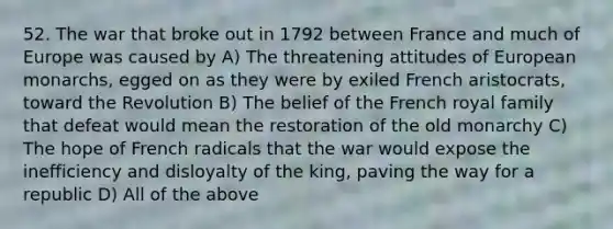 52. The war that broke out in 1792 between France and much of Europe was caused by A) The threatening attitudes of European monarchs, egged on as they were by exiled French aristocrats, toward the Revolution B) The belief of the French royal family that defeat would mean the restoration of the old monarchy C) The hope of French radicals that the war would expose the inefficiency and disloyalty of the king, paving the way for a republic D) All of the above