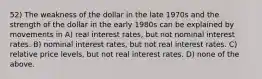 52) The weakness of the dollar in the late 1970s and the strength of the dollar in the early 1980s can be explained by movements in A) real interest rates, but not nominal interest rates. B) nominal interest rates, but not real interest rates. C) relative price levels, but not real interest rates. D) none of the above.