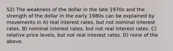 52) The weakness of the dollar in the late 1970s and the strength of the dollar in the early 1980s can be explained by movements in A) real interest rates, but not nominal interest rates. B) nominal interest rates, but not real interest rates. C) relative price levels, but not real interest rates. D) none of the above.