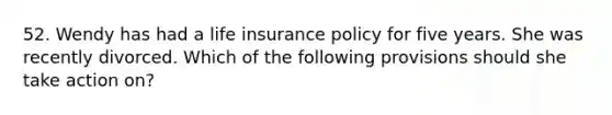 52. Wendy has had a life insurance policy for five years. She was recently divorced. Which of the following provisions should she take action on?