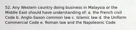 52. Any Western country doing business in Malaysia or the Middle East should have understanding of: a. the French civil Code b. Anglo-Saxon common law c. Islamic law d. the Uniform Commercial Code e. Roman law and the Napoleonic Code