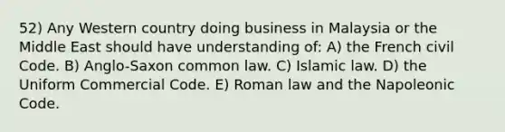 52) Any Western country doing business in Malaysia or the Middle East should have understanding of: A) the French civil Code. B) Anglo-Saxon common law. C) Islamic law. D) the Uniform Commercial Code. E) Roman law and the Napoleonic Code.