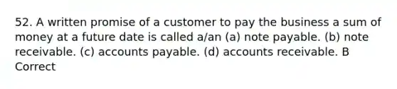 52. A written promise of a customer to pay the business a sum of money at a future date is called a/an (a) note payable. (b) note receivable. (c) <a href='https://www.questionai.com/knowledge/kWc3IVgYEK-accounts-payable' class='anchor-knowledge'>accounts payable</a>. (d) accounts receivable. B Correct