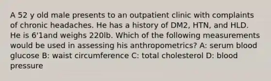 A 52 y old male presents to an outpatient clinic with complaints of chronic headaches. He has a history of DM2, HTN, and HLD. He is 6'1and weighs 220lb. Which of the following measurements would be used in assessing his anthropometrics? A: serum blood glucose B: waist circumference C: total cholesterol D: blood pressure