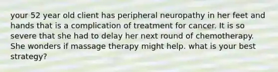 your 52 year old client has peripheral neuropathy in her feet and hands that is a complication of treatment for cancer. It is so severe that she had to delay her next round of chemotherapy. She wonders if massage therapy might help. what is your best strategy?