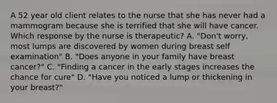 A 52 year old client relates to the nurse that she has never had a mammogram because she is terrified that she will have cancer. Which response by the nurse is therapeutic? A. "Don't worry, most lumps are discovered by women during breast self examination" B. "Does anyone in your family have breast cancer?" C. "Finding a cancer in the early stages increases the chance for cure" D. "Have you noticed a lump or thickening in your breast?"