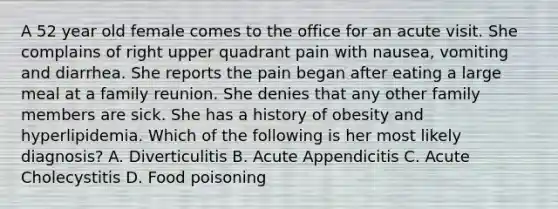 A 52 year old female comes to the office for an acute visit. She complains of right upper quadrant pain with nausea, vomiting and diarrhea. She reports the pain began after eating a large meal at a family reunion. She denies that any other family members are sick. She has a history of obesity and hyperlipidemia. Which of the following is her most likely diagnosis? A. Diverticulitis B. Acute Appendicitis C. Acute Cholecystitis D. Food poisoning