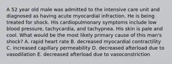 A 52 year old male was admitted to the intensive care unit and diagnosed as having acute myocardial infraction. He is being treated for shock. His cardiopulmonary symptoms include low <a href='https://www.questionai.com/knowledge/kD0HacyPBr-blood-pressure' class='anchor-knowledge'>blood pressure</a>, tachycardia, and tachypnea. His skin is pale and cool. What would be the most likely primary cause of this man's shock? A. rapid heart rate B. decreased myocardial contractility C. increased capillary permeability D. decreased afterload due to vasodilation E. decreased afterload due to vasoconstriction